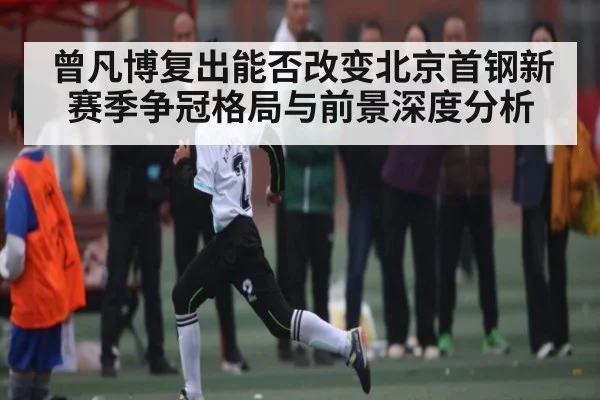 曾凡博复出能否改变北京首钢新赛季争冠格局与前景深度分析