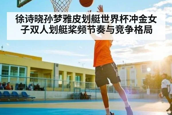 徐诗晓孙梦雅皮划艇世界杯冲金女子双人划艇桨频节奏与竞争格局