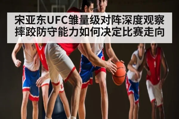 宋亚东UFC雏量级对阵深度观察摔跤防守能力如何决定比赛走向