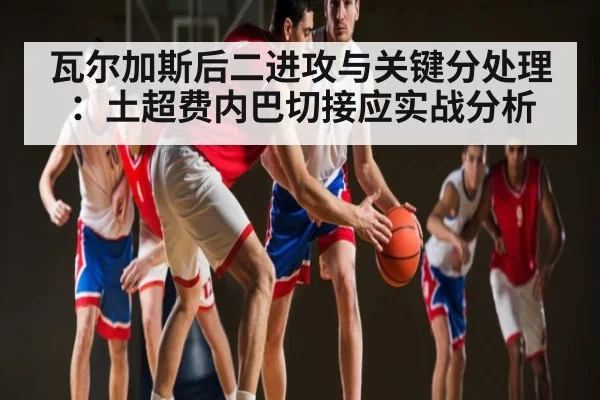 瓦尔加斯后二进攻与关键分处理:土超费内巴切接应实战分析