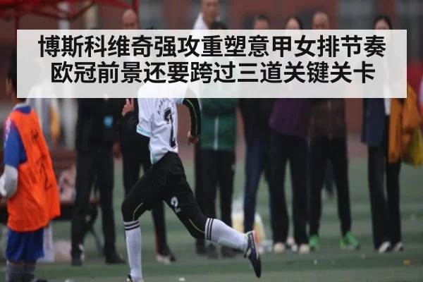 博斯科维奇强攻重塑意甲女排节奏 欧冠前景还要跨过三道关键关卡